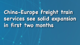 Xinhua News | China-Europe freight train services see solid expansion in first two months